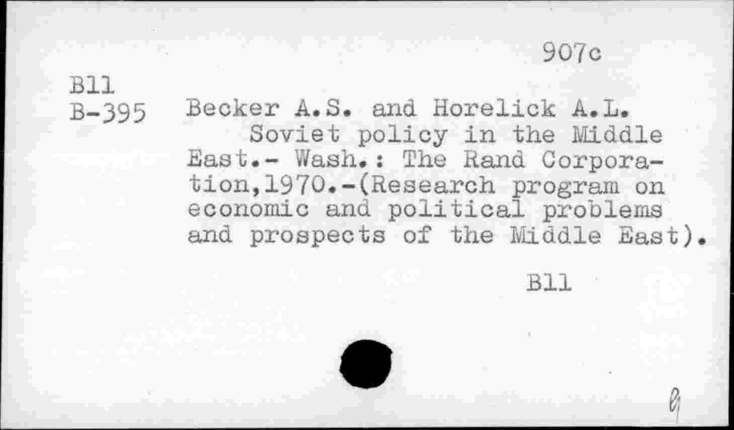 ﻿Bll B-395
907c
Becker A. S. and Horelick A.L.
Soviet policy in the Middle East.- Wash.: The Rand Corporation, 1970. -(Research program on economic and political problems and prospects of the Middle East).
Bll